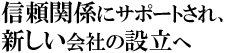 信頼関係にサポートされ、新しい会社の設立へ