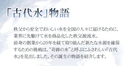 古代水物語
秩父から安全でおいしい水を全国の人々に届けるために、
業界に先駆けて水を商品化した秩父源流水。
前身の創業から20年を経て取り組んだ新たな水源を確保
するための挑戦は、“奇跡の水”と呼ぶにふさわしい『古代
水』を見出しました。その誕生の物語を紹介します。
